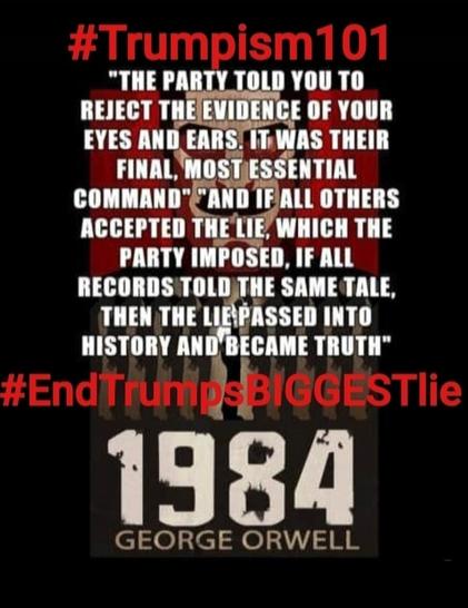 Black background, read & white bold lettering

Trumpism 101:
"THE PARTY TOLD YOU TO REJECT THE EVIDENCE OF YOUR EYES AND EARS. IT WAS THEIR FINAL, MOST ESSENTIAL COMMAND"
"AND IF ALL OTHERS ACCEPTED THE LIE, WHICH THE PARTY IMPOSED, IF ALL RECORDS TOLD THE SAME TALE, THEN TGE LIE PASSED INTO HIDTORY AND BECSME TRUTH."
#EndTrumpsBIGGESTlie
1984
George Orwell