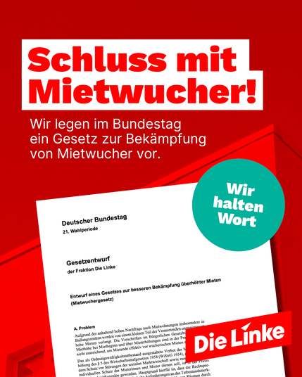 Das Bild zeigt ein Sharepic der Partei Die Linke mit dem zentralen Slogan „Schluss mit Mietwucher!“ in großer, roter Schrift auf weißem Hintergrund. Darunter steht: „Wir legen im Bundestag ein Gesetz zur Bekämpfung von Mietwucher vor.“ Im Vordergrund ist ein Dokument mit dem Titel „Gesetzentwurf der Fraktion Die Linke“ zu sehen, mit dem Titel „Entwurf eines Gesetzes zur besseren Bekämpfung überhöhter Mieten (Mietwuchergesetz)“. In der rechten Bildhälfte befindet sich ein türkisfarbener Kreis mit der Aufschrift „Wir halten Wort“ sowie unten rechts das rote Logo der Partei Die Linke. Der Hintergrund ist in kräftigem Rot gehalten.