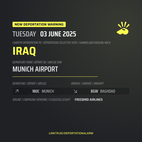 New Deportation Warning
TUESDAY 03 JUNE 2025

Charter Deportation to / Déportation collective vers / Sammelabschiebung nach
IRAQ

Departure from / Départ de / Abflug von
MUNICH AIRPORT

Departure / Départ / Abflug
↗          MUC MUNICH

Arrival / Arrivé / Ankunft
↘          BGH BAGHDAD

Airline / Compagnie aérienne / Fluggesellschaft
FREEBIRD AIRLINES


DEPORTATIONALARM