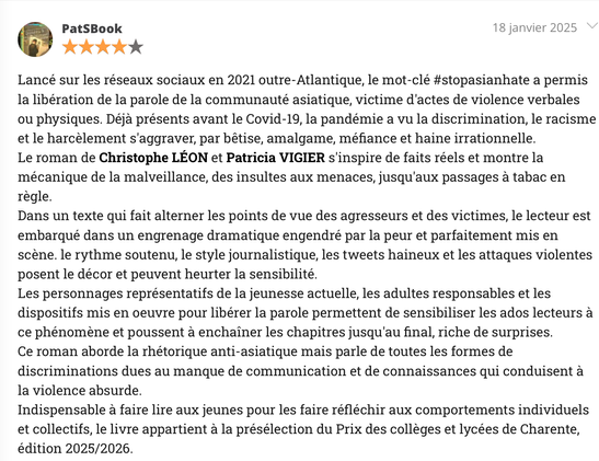 Lancé sur les réseaux sociaux en 2021 outre-Atlantique, le mot-clé #stopasianhate a permis la libération de la parole de la communauté asiatique, victime d'actes de violence verbales ou physiques. Déjà présents avant le Covid-19, la pandémie a vu la discrimination, le racisme et le harcèlement s'aggraver, par bêtise, amalgame, méfiance et haine irrationnelle.
Le roman de Christophe LÉON et Patricia VIGIER s'inspire de faits réels et montre la mécanique de la malveillance, des insultes aux menaces, jusqu'aux passages à tabac en règle.
Dans un texte qui fait alterner les points de vue des agresseurs et des victimes, le lecteur est embarqué dans un engrenage dramatique engendré par la peur et parfaitement mis en scène. le rythme soutenu, le style journalistique, les tweets haineux et les attaques violentes posent le décor et peuvent heurter la sensibilité.
Les personnages représentatifs de la jeunesse actuelle, les adultes responsables et les dispositifs mis en oeuvre pour libérer la parole permettent de sensibiliser les ados lecteurs à ce phénomène et poussent à enchaîner les chapitres jusqu'au final, riche de surprises.
Indispensable à faire lire aux jeunes pour les faire réfléchir aux comportements individuels et collectifs, le livre appartient à la présélection du Prix des collèges et lycées de Charente, édition 2025/2026.