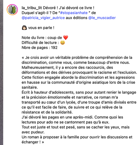 | (MN la_tribu_lit Dévoré ! J'ai dévoré ce livre !

Duquel s'agit-il ? De "#stopasianhate " de
@patricia_vigier_autrice aux éditions @le_muscadier

8 vous en parle !

Note du livre : coup de coeur

Difficulté de lecture : ©

Nbre de pages : 192

« Je crois avoir un véritable probléme de compréhension de la
discrimination, comme vous, comme beaucoup d'entre nous.
Malheureusement, il y a encore des raccourcis, des
déformations et des dérives provoquant le racisme et I'exclusion.
Cette fiction engagée aborde la discrimination et les agressions
. en hausse sur la communauté d'origine asiatique lors de la crise
| sanitaire.

- Ecrit 3 hauteur d'adolescents, sans pour autant renier le langage
et la précision émotionnelle et narrative, ce roman m'a

. transporté au coeur d'un lycée, d'une troupe d'amis divisés entre
i ce qu'il est facile de faire, de suivre et ce qui reléve de la

i résistance et de la solidarité.

i J'ai dévoré les pages en une aprés-midi. Comme quoi les

i lectures pour ado ne se cantonnent pas qu'a eux.

a Tout est juste et tout est pesé, sans se cacher les yeux, mais
avec pudeur.

: Un roman a proposer a la famille pour ouvrir les discussions et

i échanger ! »
