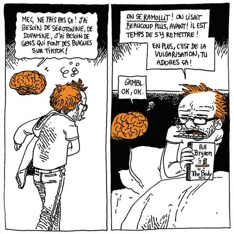 Boulet s'éloigne en retirant sa veste. Son cerveau le suit.
Cerveau: "Mec, ne fais pas ça ! J'ai besoin de sérotonine, de dopamine, j'ai besoin de gens qui font des blagues sur TikTok !"

Boulet s'est mis au lit, il tient un livre ("The Body", par Bill Bryson). Il a l'air en colère contre son cerveau.
Boulet: "ON SE RAMOLLIT ! On lisait beaucoup plus, avant ! Il est temps de s'y remettre ! En plus, c'est de la vulgarisation, tu adores ça !"
Cerveau: "Grmbl. Ok, Ok."