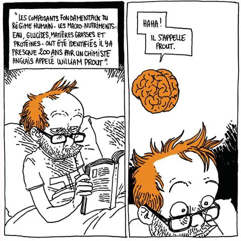 Boulet lit le livre, l'air sérieux (et vaguement blasé)
Le livre: "Les composants fondamentaux du régime humain, les macro-nutriments: eau, glucides, matières grasses et protéines, ont été identifiées il y a presque 200 ans par un chimiste anglais appelé William Prout."

Cerveau (surgissant à nouveau): "Haha ! Il s'appelle Prout."