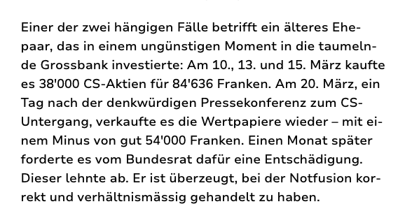 Screenshot Text: Einer der zwei hängigen Fälle betrifft ein älteres Ehepaar, das in einem ungünstigen Moment in die taumelnde Grossbank investierte: Am 10., 13. und 15. März kaufte es 38'000 CS-Aktien für 84'636 Franken. Am 20. März, ein Tag nach der denkwürdigen Pressekonferenz zum CS-Untergang, verkaufte es die Wertpapiere wieder – mit einem Minus von gut 54'000 Franken. Einen Monat später forderte es vom Bundesrat dafür eine Entschädigung. Dieser lehnte ab. Er ist überzeugt, bei der Notfusion korrekt und verhältnismässig gehandelt zu haben.