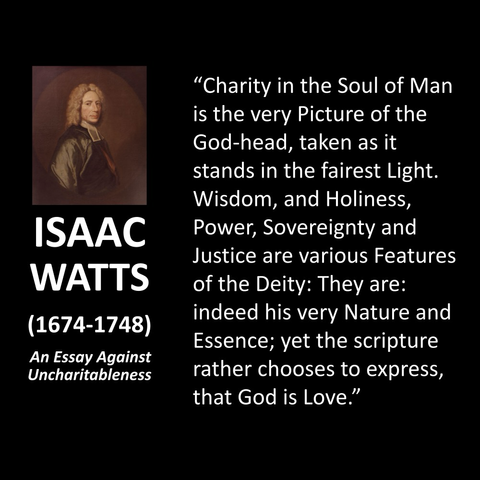 ISAAC WATTS (1674-1748) An Essay Against Uncharitableness "Charity in the Soul of Man is the very Picture of the God-head, taken as it stands in the fairest Light. Wisdom, and Holiness, Power, Sovereignty and Justice are various Features of the Deity: They are: indeed his very Nature and Essence; yet the scripture rather chooses to express, that God is Love."