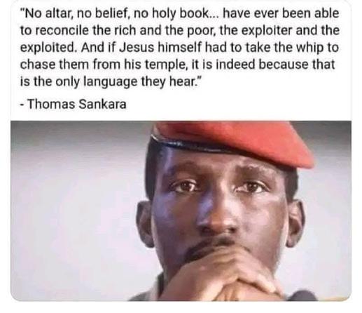"No altar, no belief, no holy book... have ever been able to reconcile the rich and the poor, the exploiter and the exploited. And if Jesus himself had to take the whip to chase them from his temple, it is indeed because that is the only language they hear."
— Thomas Sankara