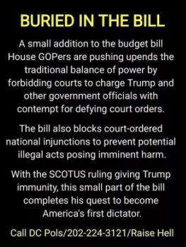 Image with bold yellow heading reading “BURIED IN THE BILL.” Below in white text, it claims that a small addition to a budget bill by House Republicans would disrupt the balance of power by preventing courts from charging Trump and other officials with contempt for ignoring court orders. It also states the bill would block national injunctions to stop potentially illegal actions. The message concludes by warning that this provision, combined with a SCOTUS ruling granting Trump immunity, could help him become “America’s first dictator.”