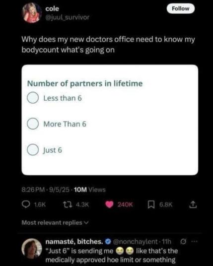 @juul_survivor
Why does my new doctors office need to know my bodycount count what's going on

Number of partners in lifetime
less than 6
more than 6
just 6

namasté, bitches responds
just 6 is send me ... laughy faces ... like that's the medically approved hoe limit or something