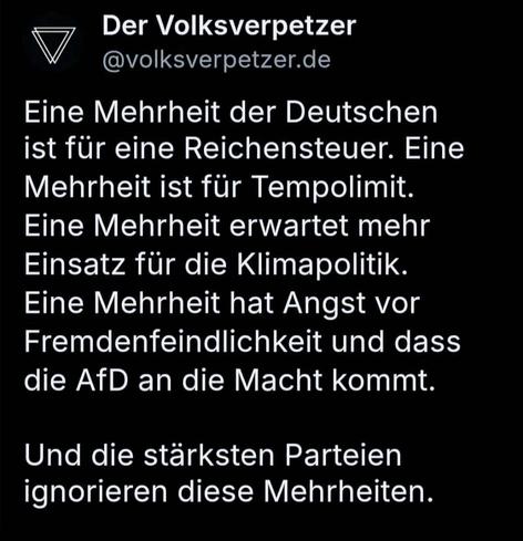 BlueSky-Screenshot

Der Volksverpetzer V@volksverpetzer.de 

Eine Mehrheit der Deutschen ist für eine Reichensteuer. Eine Mehrheit ist für Tempolimit. Eine Mehrheit erwartet mehr Einsatz für die Klimapolitik. Eine Mehrheit hat Angst vor Fremdenfeindlichkeit und dass die AfD an die Macht kommt. 
Und die stärksten Parteien ignorieren diese Mehrheiten. 

Quelle:
https://bsky.app/profile/volksverpetzer.de/post/3llvgla47rs2n