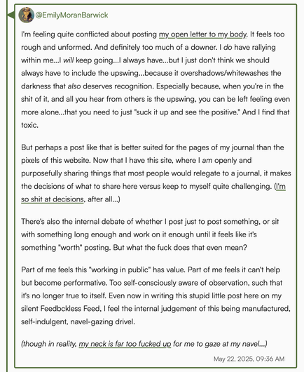 Screenshot of my full linked post. It reads (in part): 

"I'm feeling quite conflicted about posting my open letter to my body. It feels too rough & unformed. And too much of a downer. I do have rallying within me...I will keep going...I always have...but I just don't think we should always have to include the upswing...because it overshadows/whitewashes the darkness that also deserves recognition. When you're in the shit of it, & all you hear from others is the upswing, you can be left feeling…