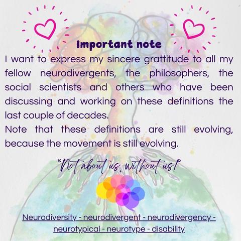 Important note. I want to express my sincere gratitude to all my fellow neurodivergents, the philosophers, the social scientists and others who have been discussing and working on these definitions the last couple decades. Note that all definitions are still evolving, because the movement is still evolving. "Not about us, without us."