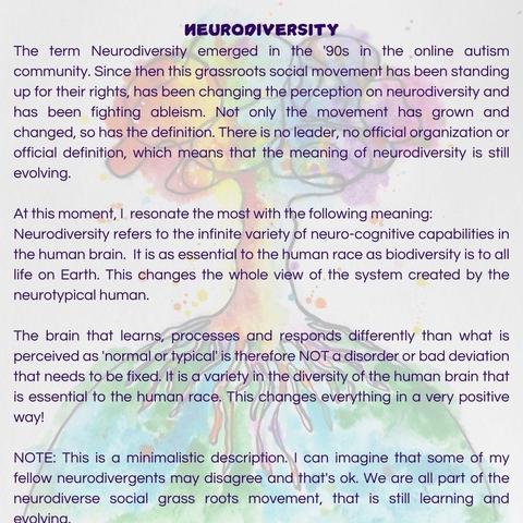 NEURODIVERSITY
The term Neurodiversity emerged in the '90s in the online autism community. Since then this grassroots social movement has been standing up for their rights, has been changing the perception on neurodiversity and has been fighting ableism. Not only the movement has grown and changed, so has the definition. There is no leader, no official organization or official definition, which means that the meaning of neurodiversity is still evolving.

At this moment, I  resonate the most with the following meaning: 
Neurodiversity refers to the infinite variety of neuro-cognitive capabilities in the human brain.  It is as essential to the human race as biodiversity is to all life on Earth. This changes the whole view of the system created by the neurotypical human. 

The brain that learns, processes and responds differently than what is perceived as 'normal or typical' is therefore NOT a disorder or bad deviation that needs to be fixed. It is a variety in the diversity of the human brain that is essential to the human race. This changes everything in a very positive way!

NOTE: This is a minimalistic description. I can imagine that some of my fellow neurodivergents may disagree and that's ok. We are all part of the neurodiverse social grass roots movement, that is still learning and evolving. 