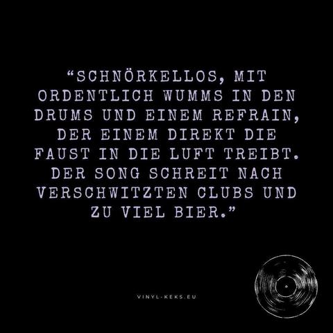 "SCHNÖRKELLOS, MIT ORDENTLICH WUMMS IN DEN DRUMS UND EINEM REFRAIN, DER EINEM DIREKT DIE FAUST IN DIE LUFT TREIBT.
DER SONG SCHREIT NACH VERSCHWITZTEN CLUBS UND ZU VIEL BIER."
VINYL-KEKS. EU