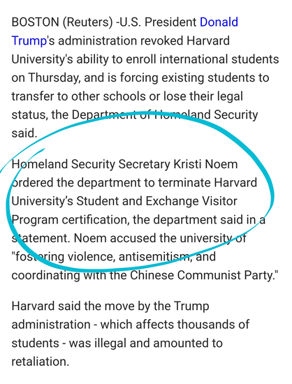 BOSTON (Reuters) -U.S. President Donald Trump's administration revoked Harvard University's ability to enroll international students on Thursday, and is forcing existing students to transfer to other schools or lose their legal status, the Department of Homeland Security said.

Homeland Security Secretary Kristi Noem ordered the department to terminate Harvard University’s Student and Exchange Visitor Program certification, the department said in a statement. Noem accused the university of "fostering violence, antisemitism, and coordinating with the Chinese Communist Party."