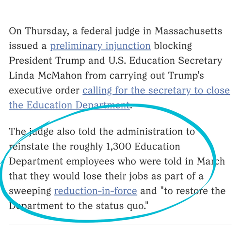 On Thursday, a federal judge in Massachusetts issued a preliminary injunction blocking President Trump and U.S. Education Secretary Linda McMahon from carrying out Trump's executive order calling for the secretary to close the Education Department.

The judge also told the administration to reinstate the roughly 1,300 Education Department employees who were told in March that they would lose their jobs as part of a sweeping reduction-in-force and "to restore the Department to the status quo."