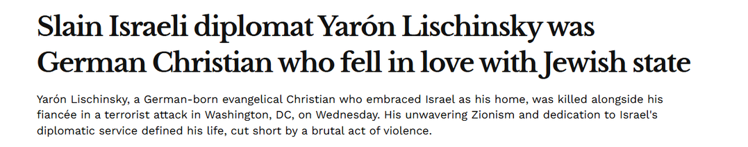 . . . - . .
Slain Israeli diplomat Yaron Lischinsky was
o« Le . . .
German Christian who fell in love with Jewish state
Yarén Lischinsky, a German-born evangelical Christian who embraced Israel as his home, was killed alongside his
fiancée in a terrorist attack in Washington, DC, on Wednesday. His unwavering Zionism and dedication to Israel's
diplomatic service defined his life, cut short by a brutal act of violence.
