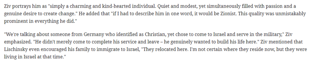 Ziv portrays him as "simply a charming and kind-hearted individual. Quiet and modest, yet simultaneously filled with passion and a
genuine desire to create change.” He added that "if I had to describe him in one word, it would be Zionist. This quality was unmistakably
prominent in everything he did.”

"We're talking about someone from Germany who identified as Christian, yet chose to come to Israel and serve in the military," Ziv
emphasized. "He didn't merely come to complete his service and leave ~ he genuinely wanted to build his life here.” Ziv mentioned that
Lischinsky even encouraged his family to immigrate to Israel, "They relocated here. I'm not certain where they reside now, but they were
living in Israel at that time.”

