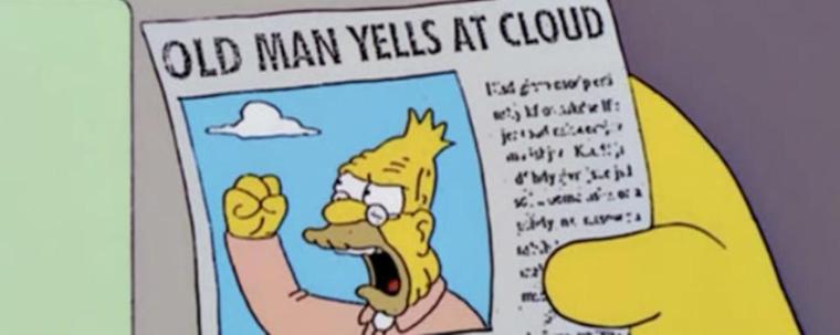 About

Old Man Yells At Cloud is an exploitable image of a gag headline featured in a 2002 episode of The Simpsons. On the Internet, the newspaper clip of Abe Simpson angrily raising his fist under the literal headline "Old Man Yells at Cloud" has been repurposed into a series of reaction images for commentaries on various topics based on the phrasal template (X) Yells at (Y).