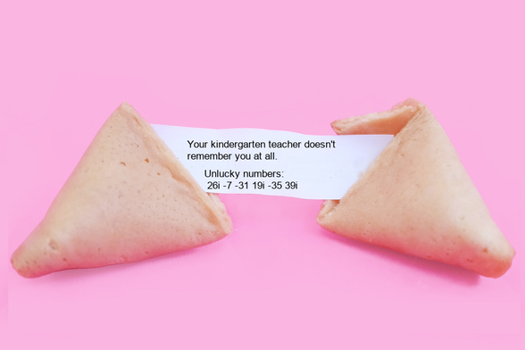 A fortune cookie that reads: Your kindergarten teacher doesn't 
remember you at all.
 Unlucky numbers:
 26i -7 -31 19i -35 39i