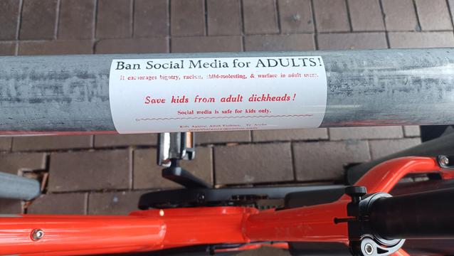 Sticker on bike rack.

Ban Social Media for ADULTS 
it encourages bigotry, racism, child-molesting & warfare in adult users

Dave kids from adult dickheads!

Social media is safe for kids only.

Cont.