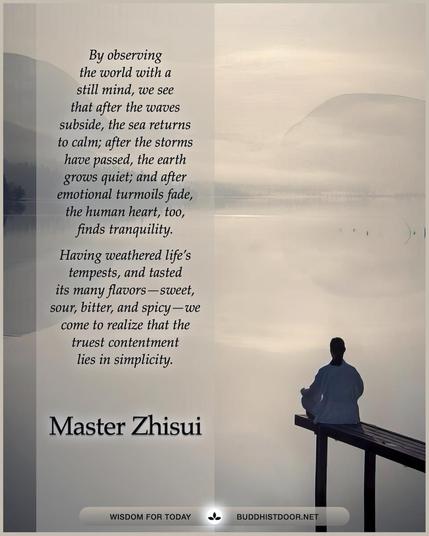 Buddhistdoor Quote for Today: 

By observing the world with a still mind, we see that after the waves subside, the sea returns to calm; after the storms have passed, the earth grows quiet; and after emotional turmoils fade, the human heart, too, finds tranquility. Having weathered life’s tempests, and tasted its many flavors—sweet, sour, bitter, and spicy—we come to realize that the truest contentment lies in simplicity. — Master Zhisui

🔗 Explore more at BDG: buddhistdoor.net