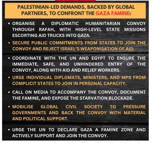PALESTINIAN-LED DEMANDS, BACKED BY GLOBAL PARTNERS, TO CONFRONT THE GAZA FAMINE: 
• ORGANISE A DIPLOMATIC HUMANITARIAN CONVOY THROUGH RAFAH, WITH HIGH-LEVEL STATE MISSIONS ESCORTING AID TRUCKS INTO GAZA.
• SECURE PUBLIC COMMITMENTS FROM STATES TO JOIN THE CONVOY AND REJECT ISRAEL'S WEAPONISATION.
• COORDINATE WITH THE UN AND EGYPT TO ENSURE THE IMMEDIATE, SAFE, AND UNHINDERED ENTRY OF THE CONVOY, ALONG WITH AID AND RELIEF WORKERS.
• URGE INDIVIDUAL DIPLOMATS, MINISTERS, AND MPS FROM COMPLICIT STATES TO JOIN IN PERSONAL CAPACITY.
• CALL ON MEDIA TO ACCOMPANY THE CONVOY, DOCUMENT THE FAMINE, AND EXPOSE THE STARVATION BLOCKADE.
• MOBILISE GLOBAL CIVIL SOCIETY TO PRESSURE GOVERNMENTS AND BACK THE CONVOY WITH MATERIAL AND POLITICAL SUPPORT.
• URGE THE UN TO DECLARE GAZA A FAMINE ZONE AND ACTIVELY SUPPORT AND JOIN THE CONVOY.