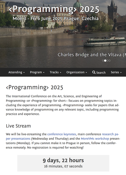 A screenshot of the main <Programming> conference website.

The key information displayed is:
1. The conference takes place from Monday 2nd to Friday 6th June 2025 in Prague, Czechia.
2. There is live stream countdown saying "9 days, 22 hours, 16 minutes, 07 seconds". The livestream description is "We will be live-streaming the conference keynotes, main conference research paper presentations (Wednesday and Thursday) and the MoreVMs workshop presentations (Monday). If you cannot make it to Prague in person, follow the conference remotely. No registration is required for watching!"