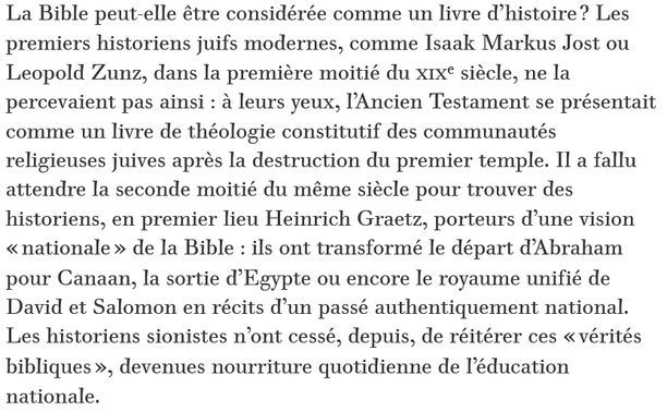 "La Bible peut-elle être considérée comme un livre d’histoire ? Les premiers historiens juifs modernes, comme Isaak Markus Jost ou Leopold Zunz, dans la première moitié du XIXe siècle, ne la percevaient pas ainsi : à leurs yeux, l’Ancien Testament se présentait comme un livre de théologie constitutif des communautés religieuses juives après la destruction du premier temple. Il a fallu attendre la seconde moitié du même siècle pour trouver des historiens, en premier lieu Heinrich Graetz, porteurs d’une vision « nationale » de la Bible : ils ont transformé le départ d’Abraham pour Canaan, la sortie d’Egypte ou encore le royaume unifié de David et Salomon en récits d’un passé authentiquement national. Les historiens sionistes n’ont cessé, depuis, de réitérer ces « vérités bibliques », devenues nourriture quotidienne de l’éducation nationale."

Historien Shlomo Sand dans Le Monde Diplomatique.