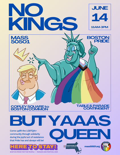 A poster for the NO KINGS event on June 14 2025.

The cartoon in the center has a smiling Statue of Liberty looking fine with makeup and long fingernails, draped in the progress pride flag over one shoulder. She is flicking the teeny crown off the head of the orange guy who looks goofy in the lower section. 

One top corner text says MASS 50501, other corner says Boston Pride.
Lower corner says Copley Square to Boston Common, other corner says Table & Parade contingent.

Text below the cartoon:
BUT YAAAS QUEEN in big font

Smaller text:
Come uplift the LGBTQIA+ community through solidarity during the joyful act of resistance that Pride has and always will be!

Medium font: HERE TO STAY! 

credits text and logos at the bottom:
Boston Pride for the People | Parade and Festival 2025
Indivisible Mass Coalition and Mass50501.org