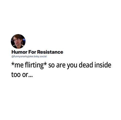 *me flirting* so are you dead inside too or...