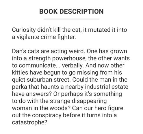 Synopsis to There's Something Wrong with the Cats by CJ Powell: Curiosity didn’t kill the cat, it mutated it into a vigilante crime fighter.

Dan's cats are acting weird. One has grown into a strength powerhouse, the other wants to communicate... verbally. And now other kitties have begun to go missing from his quiet suburban street. Could the man in the parka that haunts a nearby industrial estate have answers? Or perhaps it’s something to do with the strange disappearing woman in the woods? Can our hero figure out the conspiracy before it turns into a catastrophe?