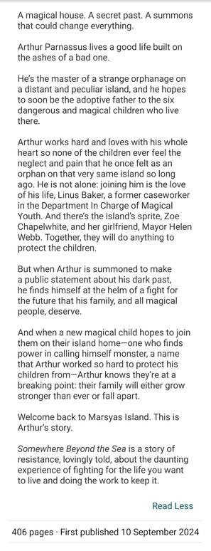 Synopsis to Somewhere Beyond the Sea by TJ Klune: A magical house. A secret past. A summons that could change everything.

Arthur Parnassus lives a good life built on the ashes of a bad one.

He’s the master of a strange orphanage on a distant and peculiar island, and he hopes to soon be the adoptive father to the six dangerous and magical children who live there.

Arthur works hard and loves with his whole heart so none of the children ever feel the neglect and pain that he once felt as an orphan on that very same island so long ago. He is not alone: joining him is the love of his life, Linus Baker, a former caseworker in the Department In Charge of Magical Youth. And there’s the island’s sprite, Zoe Chapelwhite, and her girlfriend, Mayor Helen Webb. Together, they will do anything to protect the children.

But when Arthur is summoned to make a public statement about his dark past, he finds himself at the helm of a fight for the future that his family, and all magical people, deserve.

And when a new magical child hopes to join them on their island home—one who finds power in calling himself monster, a name that Arthur worked so hard to protect his children from—Arthur knows they’re at a breaking point: their family will either grow stronger than ever or fall apart.

Welcome back to Marsyas Island. This is Arthur’s story.