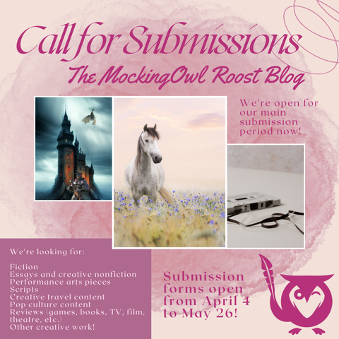 Pink background with swirls. Three vignette images - castle with dragon flying overhead in a storm, a dapple gray horse in a field of flowers, a tape cassette partially unwound. TEXT: Cal for Submissions - the MockingOwl Roost Blog - We're looking for Fiction, essays and creative nonfiction, performance arts pieces, scripts, creative travel content, pop culture content, reviews (games, books, TV, film, theatre, etc.), other creative work! Submission forms open from April 4 to May 26!