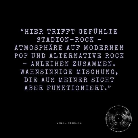 "HIER TRIFFT GEFÜHLTE
STADION-ROCK -
ATMOSPHÄRE AUF MODERNEN POP UND ALTERNATIVE ROCK
- ANLEIHEN ZUSAMMEN.
WAHNSINNIGE MISCHUNG, DIE AUS MEINER SICHT ABER FUNKTIONIERT."
VINYL-KEKS.EU