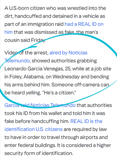 A U.S.-born citizen who was wrestled into the dirt, handcuffed and detained in a vehicle as part of an immigration raid had a REAL ID on him that was dismissed as fake, the man's cousin said Friday.

Video of the arrest, aired by Noticias Telemundo, showed authorities grabbing Leonardo Garcia Venegas, 25, while at a job site in Foley, Alabama, on Wednesday and bending his arms behind him. Someone off-camera can be heard yelling, "He's a citizen."

Garcia told Noticias Telemundo that authorities took his ID from his wallet and told him it was fake before handcuffing him. REAL ID is the identification U.S. citizens are required by law to have in order to travel through airports and enter federal buildings. It is considered a higher security form of identification.