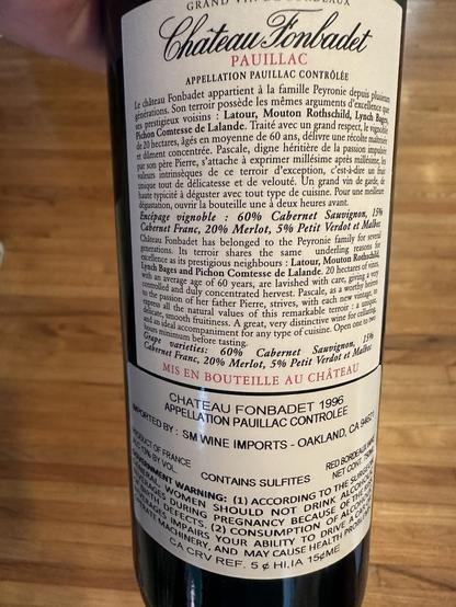 The back label of the Red Wine Bottle - Chateau Fonbadet 1996 Pauillac

Scanned:

“GRAND
Chateau Tonbadet
PAUILLAC
APPELLATION PAUILLAC CONTROLEE
Le chäteau Fonbadet appartient à la famille Peyronie depus plusin générations. Son terroir possède les mêmes arguments d'excellence que ses prestigieux voisins: Latour, Mouton Rothschild, Lynch Bages, Picion Comtesse de Lalande, traite avec un grand respect, le vignobl le 20 hectares, gés en moyenne de 60 ans, délivre une récolte manes et diment concentrée. Pascale, digne héritière de la passion impulse parson père Pierre, 'attache à exprimer millésime après millesim, les valeurs intrinsèques de ce terroir d'exception, c'est-à-dire un fril unique tout de délicatesse et de velouté. Un grand vin de garde, de naute typicité a déguster avec tout type de cuisine. Pour une mille:
icgustation, ouvrir la bouteille une à deux heures avant Encépage vignoble : 60% Cabernet Sauvignon,
15%
Cabernet Franc, 20% Merlot, 5% Petit Verdot et Malbu Chateau Fonbadet has belonged to the Peyronie family for sever generations. Its terroir shares the same underling reasons for
colence as its prestigious neighbours Latour, Mouton Rothschid, Lynch Bages and Pichon Comtesse de Lalande, 20 hectares of var; with an average age of 60 vears, are lavished with care. givingaw controlled and duly concentrated hervest…”