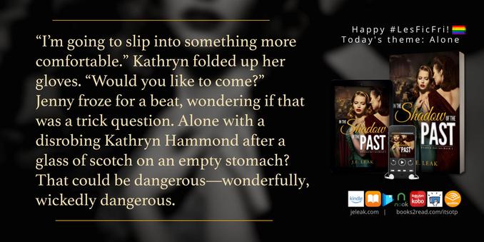 This is a book quote graphic for In the Shadow of the Past (Shadow series Book 1) by J.E. Leak. The text reads: “I’m going to slip into something more comfortable.” Kathryn folded up her gloves. “Would you like to come?”
Jenny froze for a beat, wondering if that was a trick question. Alone with a disrobing Kathryn Hammond after a glass of scotch on an empty stomach? That could be dangerous—wonderfully, wickedly dangerous.