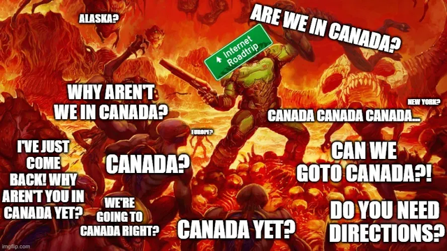 This is a funny and chaotic meme based on the video game DOOM. In the background, there’s a scene of a powerful character (the Doom Slayer) fighting off a bunch of monsters in a fiery, hell-like place.

But instead of monsters, all the creatures are labeled with silly and impatient questions about going to Canada — like:
	•	“ARE WE IN CANADA?”
	•	“CAN WE GOTO CANADA?!”
	•	“WHY AREN’T WE IN CANADA?”
	•	“DO YOU NEED DIRECTIONS?”
	•	“CANADA YET?”
	•	“I’VE JUST COME BACK! WHY AREN’T YOU IN CANADA YET?”

And many more.

The Doom Slayer is holding a big green road sign that says “Internet Roadtrip”, suggesting this is a metaphor for people constantly asking the same thing over and over during a long online journey — in this case, obsessively wanting to know if they’re in Canada yet.

It’s a joke about how annoying and repetitive people can be when they’re excited or impatient about reaching a destination. The humor comes from how over-the-top it is, with so many creatures yelling about Canada at once.