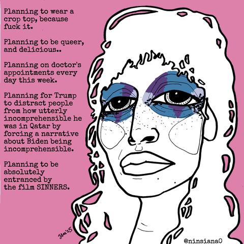 Planning to wear a crop top, because fuck it.
Planning to be queer, and delicious..
Planning on doctor's appointments every day this week.
Planning for Trump to distract people from how utterly incomprehensible he was in Qatar by forcing a narrative about Biden being incomprehensible.
Planning to be absolutely entranced by the film SINNERS.