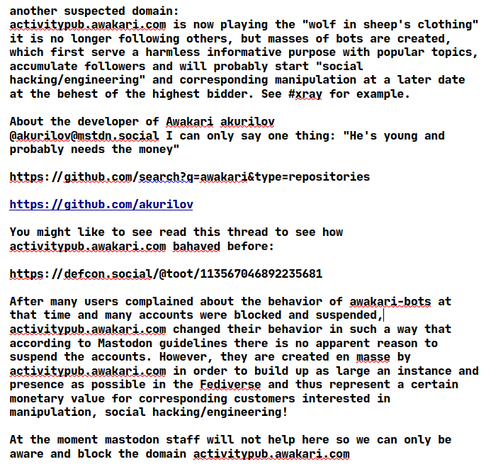 
another suspected domain:
activitypub.awakari.com is now playing the "wolf in sheep's clothing" it is no longer following others, but masses of bots are created, which first serve a harmless informative purpose with popular topics, accumulate followers and will probably start "social hacking/engineering" and corresponding manipulation at a later date at the behest of the highest bidder. See #xray for example.

About the developer of Awakari akurilov 
@akurilov@mstdn.social I can only say one thing: "He's young and probably needs the money"

https://github.com/search?q=awakari&type=repositories
 
https://github.com/akurilov

You might like to see read this thread to see how activitypub.awakari.com bahaved before:

https://defcon.social/@toot/113567046892235681

After many users complained about the behavior of awakari-bots at that time and many accounts were blocked and suspended, activitypub.awakari.com changed their behavior in such a way that according to Mastodon guidelines there is no apparent reason to suspend the accounts. However, they are created en masse by activitypub.awakari.com in order to build up as large an instance and presence as possible in the Fediverse and thus represent a certain monetary value for corresponding customers interested in manipulation, social hacking/engineering!

At the moment mastodon staff will not help here so we can only be aware and block the domain activitypub.awakari.com 