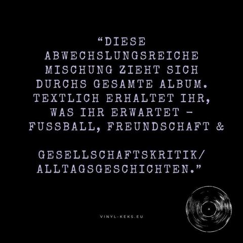"DIESE
ABWECHSLUNGSREICHE MISCHUNG ZIEHT SICH DURCHS GESAMTE ALBUM•
TEXTLICH ERHALTET IHR, WAS IHR ERWARTET - FUSSBALL, FREUNDSCHAFT &
GESELLSCHAFTSKRITIK/ ALLTAGSGESCHICHTEN."
VINYL-KEKS.EU