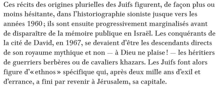 Ces récits des origines plurielles des Juifs figurent, de façon plus ou moins hésitante, dans l’historiographie sioniste jusque vers les années 1960 ; ils sont ensuite progressivement marginalisés avant de disparaître de la mémoire publique en Israël. Les conquérants de la cité de David, en 1967, se devaient d’être les descendants directs de son royaume mythique et non — à Dieu ne plaise ! — les héritiers de guerriers berbères ou de cavaliers khazars. Les Juifs font alors figure d’« ethnos » spécifique qui, après deux mille ans d’exil et d’errance, a fini par revenir à Jérusalem, sa capitale.

Les tenants de ce récit linéaire et indivisible ne mobilisent pas uniquement l’enseignement de l’histoire : ils convoquent également la biologie. Depuis les années 1970, en Israël, une succession de recherches « scientifiques » s’efforce de démontrer, par tous les moyens, la proximité génétique des Juifs du monde entier. La « recherche sur les origines des populations » représente désormais un champ légitimé et populaire de la biologie moléculaire, tandis que le chromosome Y mâle s’est offert une place d’honneur aux côtés d’une Clio juive (Dans la mythologie grecque, Clio était la muse de l’Histoire.) dans une quête effrénée de l’unicité d’origine du « peuple élu ».

Cette conception historique constitue la base de la politique identitaire de l’Etat d’Israël, et c’est bien là que le bât blesse ! Elle donne en effet lieu à une ...

Historien Shlomo Sand dans Le Monde Diplomatique.