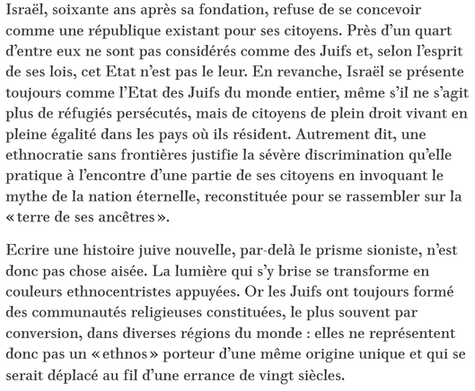 Israël, soixante ans après sa fondation, refuse de se concevoir comme une république existant pour ses citoyens. Près d’un quart d’entre eux ne sont pas considérés comme des Juifs et, selon l’esprit de ses lois, cet Etat n’est pas le leur. En revanche, Israël se présente toujours comme l’Etat des Juifs du monde entier, même s’il ne s’agit plus de réfugiés persécutés, mais de citoyens de plein droit vivant en pleine égalité dans les pays où ils résident. Autrement dit, une ethnocratie sans frontières justifie la sévère discrimination qu’elle pratique à l’encontre d’une partie de ses citoyens en invoquant le mythe de la nation éternelle, reconstituée pour se rassembler sur la « terre de ses ancêtres ».

Ecrire une histoire juive nouvelle, par-delà le prisme sioniste, n’est donc pas chose aisée. La lumière qui s’y brise se transforme en couleurs ethnocentristes appuyées. Or les Juifs ont toujours formé des communautés religieuses constituées, le plus souvent par conversion, dans diverses régions du monde : elles ne représentent donc pas un « ethnos » porteur d’une même origine unique et qui se serait déplacé au fil d’une errance de vingt siècles.

Shlomo Sand, Historien, professeur à l’université de Tel-Aviv, auteur de Comment le peuple juif fut inventé.

source : Le Monde Diplomatique