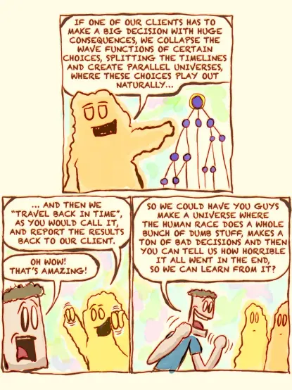 This is a comic strip (page 3/4)

The alien continues, "IF ONE OF OUR CLIENTS HAS TO MAKE A BIG DECISION WITH HUGE CONSEQUENCES, WE COLLAPSE THE WAVE FUNCTIONS OF CERTAIN CHOICES, SPLITTING THE TIMELINES AND CREATE PARALLEL UNIVERSES, WHERE THESE CHOICES PLAY OUT NATURALLY…"

"...AND THEN WE ‘TRAVEL BACK IN TIME,’ AS YOU WOULD CALL IT, AND REPORT THE RESULTS BACK TO OUR CLIENT."

The man says, "OH WOW! THAT’S AMAZING!"
He then adds, "SO WE COULD HAVE YOU GUYS MAKE A UNIVERSE WHERE THE HUMAN RACE DOES A WHOLE BUNCH OF DUMB STUFF, MAKES A TON OF BAD DECISIONS AND THEN YOU CAN TELL US HOW HORRIBLE IT ALL WENT IN THE END, SO WE CAN LEARN FROM IT?"