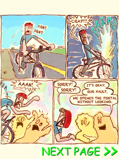 This is a comic strip (page 1/4)

A man is riding his bicycle along a sparsely populated area.

Suddenly, he rides straight through a glowing portal and crashes into two aliens in a brightly lit, psychedelic space. Everyone ends up in a heap.

The man says, "SORRY! SORRY!"
One alien replies, "IT’S OKAY."
The other adds, "OUR FAULT. WE OPENED THE PORTAL WITHOUT LOOKING, SO…"