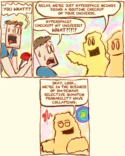This is a comic strip (page 2/4)

He says, "YOU WHAT?!?"

One alien responds, "RELAX, WE'RE JUST HYPERSPACE BEINGS DOING A ROUTINE CHECKUP OF YOUR UNIVERSE."
The man, still stunned, says, "HYPERSPACE? CHECKUP? MY UNIVERSE? WHAT?!?!?"

The alien explains, "OKAY, LOOK... WE’RE IN THE BUSINESS OF ON-DEMAND SELECTIVE QUANTUM PROBABILITY WAVE COLLAPSING."
