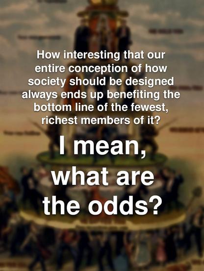 How interesting that our entire conception of how society should be designed always ends up benefiting the bottom line of the fewest, richest members of it?

I mean, what are the odds?