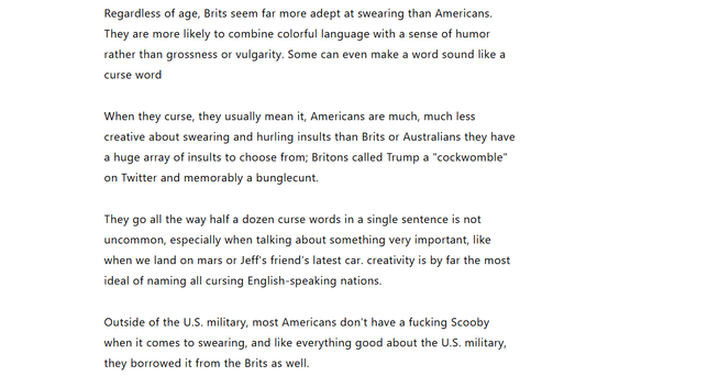 Regardless of age, Brits seem far more adept at swearing than Americans.
They are more likely to combine colorful language with a sense of humor
rather than grossness or vulgarity. Some can even make a word sound like a
curse word

When they curse, they usually mean it, Americans are much, much less
creative about swearing and hurling insults than Brits or Australians they have
a huge array of insults to choose from; Britons called Trump a "cockwomble"
on Twitter and memorably a bunglecunt.

They go all the way half a dozen curse words in a single sentence is not
uncommon, especially when talking about something very important, like
when we land on mars or Jeff's friend's latest car. creativity is by far the most
ideal of naming all cursing English-speaking nations.

Outside of the U.S. military, most Americans don't have a fucking Scooby
when it comes to swearing, and like everything good about the U.S. military,
they borrowed it from the Brits as well.
