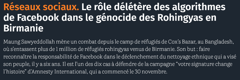 Réseaux sociaux. Le rôle délétère des algorithmes de Facebook dans le génocide des Rohingyas en Birmanie [cf 2017].

Maung Sawyeddollah mène un combat depuis le camp de réfugiés de Cox’s Bazar, au Bangladesh, où s’entassent plus de 1 million de réfugiés rohingyas venus de Birmanie. Son but : faire reconnaître la responsabilité de Facebook dans le déclenchement du nettoyage ethnique qui a visé son peuple, il y a six ans. Il est l’un des dix cas à défendre de la campagne “votre signature change l’histoire” d’Amnesty International, qui a commencé le 30 novembre.

source : courrier international