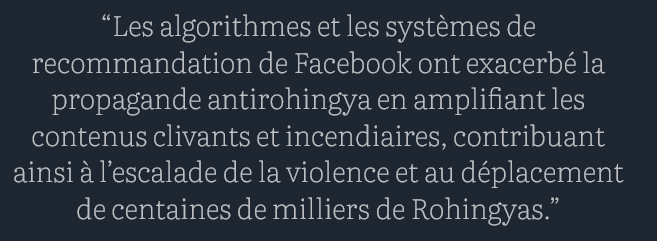[...] la Birmanie a entamé une transition vers une forme de gouvernement plus démocratique à partir de 2011. Alors que le pays était resté fermé à Internet, le nombre d’utilisateurs du réseau a explosé en quelques années – et c’est le téléphone portable qui a été le vecteur de cette pénétration. [...]

[...] Plus les messages sont outranciers, plus ils génèrent de likes, de commentaires… Et de recettes publicitaires pour Facebook. |...]

“Les algorithmes et les systèmes de recommandation de Facebook ont exacerbé la propagande antirohingya en amplifiant les contenus clivants et incendiaires, contribuant ainsi à l’escalade de la violence et au déplacement de centaines de milliers de Rohingyas.”

[...] le géant californien se cache derrière l’idée qu’il ne serait qu’un “tuyau”, une plateforme neutre non responsable du contenu partagé par ses utilisateurs. [cf 2025 Donald].

Un argument absolument fallacieux, estime Azeem Ibrahim : “En concevant des systèmes qui maximisent l’attention et l’engagement des utilisateurs” sans une régulation adéquate, Meta “a exercé un pouvoir et une influence considérables sur le discours public et doit être tenu pour responsable des conséquences de ses actions sur les communautés vulnérables”.

source : courrier international